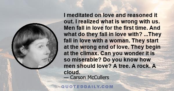 I meditated on love and reasoned it out. I realized what is wrong with us. Men fall in love for the first time. And what do they fall in love with? ...They fall in love with a woman. They start at the wrong end of love. 