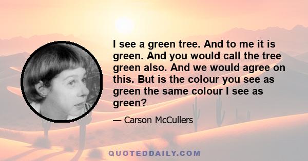 I see a green tree. And to me it is green. And you would call the tree green also. And we would agree on this. But is the colour you see as green the same colour I see as green?