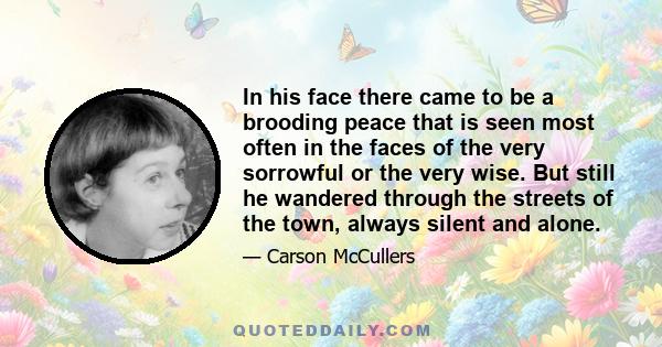 In his face there came to be a brooding peace that is seen most often in the faces of the very sorrowful or the very wise. But still he wandered through the streets of the town, always silent and alone.