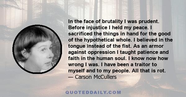 In the face of brutality I was prudent. Before injustice I held my peace. I sacrificed the things in hand for the good of the hypothetical whole. I believed in the tongue instead of the fist. As an armor against