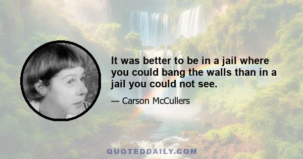 It was better to be in a jail where you could bang the walls than in a jail you could not see.