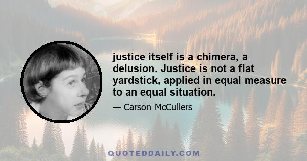 justice itself is a chimera, a delusion. Justice is not a flat yardstick, applied in equal measure to an equal situation.