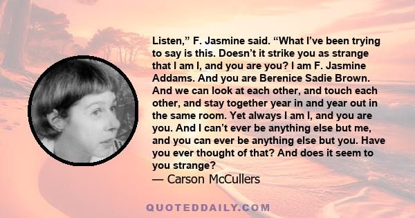 Listen,” F. Jasmine said. “What I’ve been trying to say is this. Doesn’t it strike you as strange that I am I, and you are you? I am F. Jasmine Addams. And you are Berenice Sadie Brown. And we can look at each other,