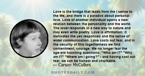 Love is the bridge that leads from the I sense to the We, and there is a paradox about personal love. Love of another individual opens a new relation between the personality and the world. The lover responds in a new