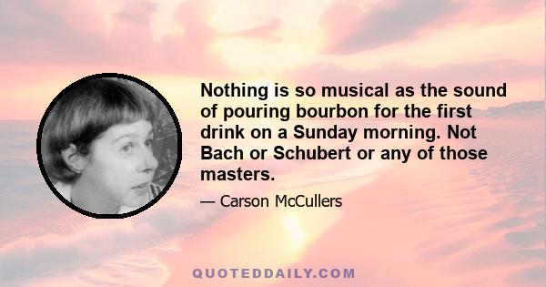 Nothing is so musical as the sound of pouring bourbon for the first drink on a Sunday morning. Not Bach or Schubert or any of those masters.