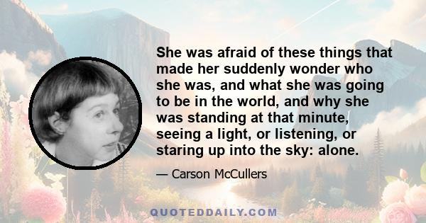 She was afraid of these things that made her suddenly wonder who she was, and what she was going to be in the world, and why she was standing at that minute, seeing a light, or listening, or staring up into the sky: