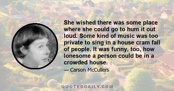 She wished there was some place where she could go to hum it out loud. Some kind of music was too private to sing in a house cram fall of people. It was funny, too, how lonesome a person could be in a crowded house.