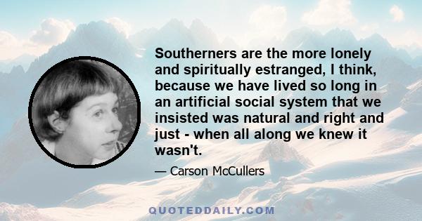 Southerners are the more lonely and spiritually estranged, I think, because we have lived so long in an artificial social system that we insisted was natural and right and just - when all along we knew it wasn't.