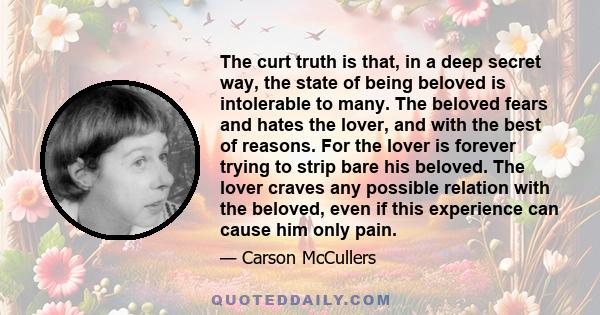 The curt truth is that, in a deep secret way, the state of being beloved is intolerable to many. The beloved fears and hates the lover, and with the best of reasons. For the lover is forever trying to strip bare his