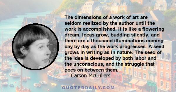 The dimensions of a work of art are seldom realized by the author until the work is accomplished. It is like a flowering dream. Ideas grow, budding silently, and there are a thousand illuminations coming day by day as