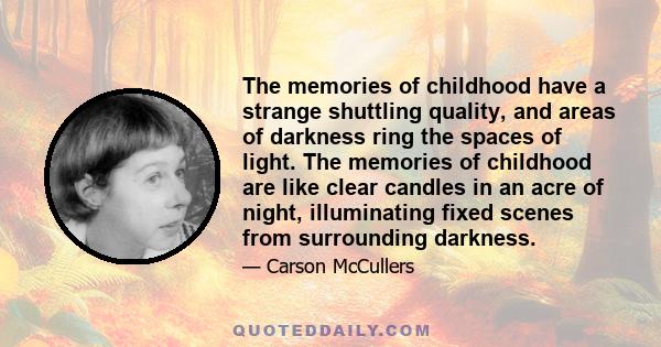 The memories of childhood have a strange shuttling quality, and areas of darkness ring the spaces of light. The memories of childhood are like clear candles in an acre of night, illuminating fixed scenes from