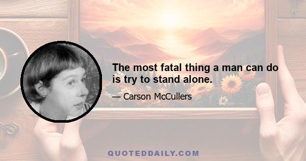 The most fatal thing a man can do is try to stand alone.