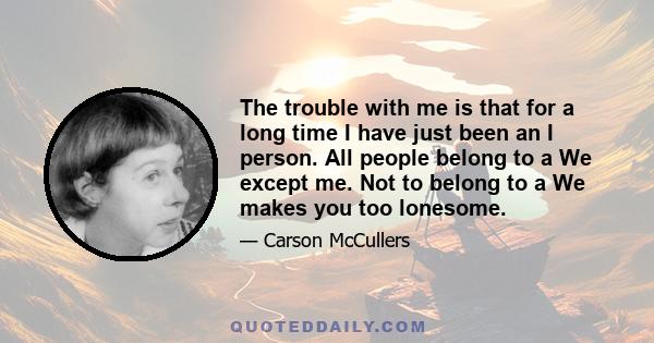 The trouble with me is that for a long time I have just been an I person. All people belong to a We except me. Not to belong to a We makes you too lonesome.