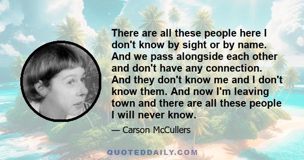 There are all these people here I don't know by sight or by name. And we pass alongside each other and don't have any connection. And they don't know me and I don't know them. And now I'm leaving town and there are all