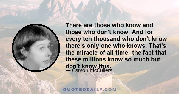 There are those who know and those who don't know. And for every ten thousand who don't know there's only one who knows. That's the miracle of all time--the fact that these millions know so much but don't know this.