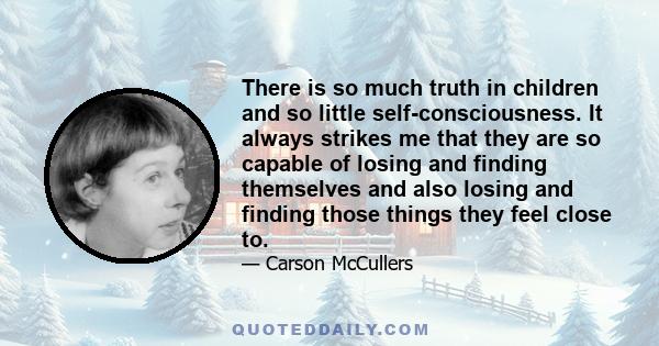 There is so much truth in children and so little self-consciousness. It always strikes me that they are so capable of losing and finding themselves and also losing and finding those things they feel close to.