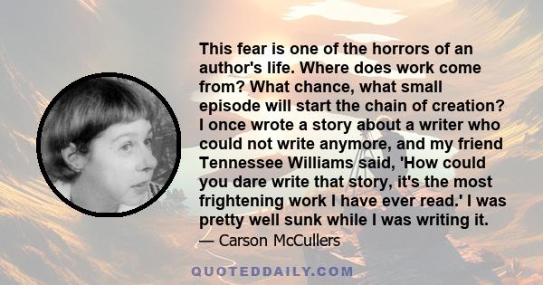 This fear is one of the horrors of an author's life. Where does work come from? What chance, what small episode will start the chain of creation? I once wrote a story about a writer who could not write anymore, and my