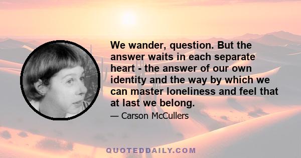 We wander, question. But the answer waits in each separate heart - the answer of our own identity and the way by which we can master loneliness and feel that at last we belong.