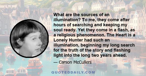 What are the sources of an illumination? To me, they come after hours of searching and keeping my soul ready. Yet they come in a flash, as a religious phenomenon. The Heart is a Lonely Hunter had such an illumination,