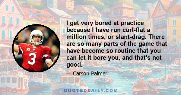 I get very bored at practice because I have run curl-flat a million times, or slant-drag. There are so many parts of the game that have become so routine that you can let it bore you, and that's not good.