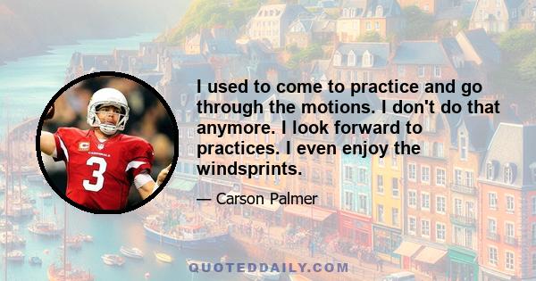 I used to come to practice and go through the motions. I don't do that anymore. I look forward to practices. I even enjoy the windsprints.