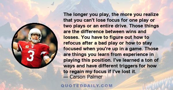 The longer you play, the more you realize that you can't lose focus for one play or two plays or an entire drive. Those things are the difference between wins and losses. You have to figure out how to refocus after a