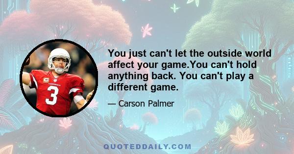 You just can't let the outside world affect your game.You can't hold anything back. You can't play a different game.