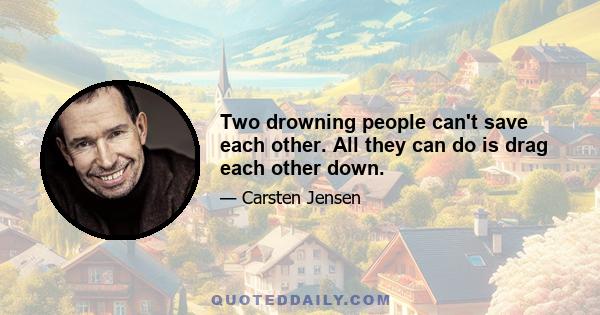 Two drowning people can't save each other. All they can do is drag each other down.