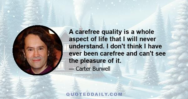 A carefree quality is a whole aspect of life that I will never understand. I don't think I have ever been carefree and can't see the pleasure of it.