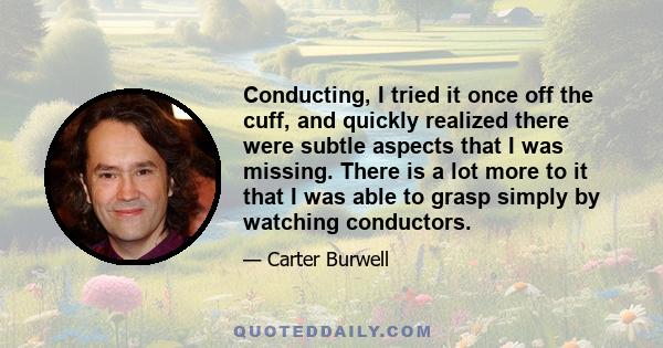 Conducting, I tried it once off the cuff, and quickly realized there were subtle aspects that I was missing. There is a lot more to it that I was able to grasp simply by watching conductors.