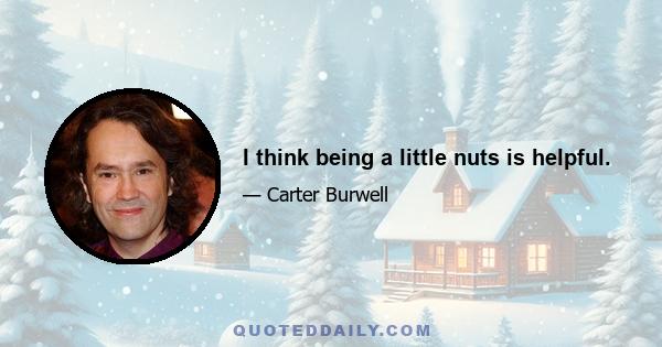 I think being a little nuts is helpful.