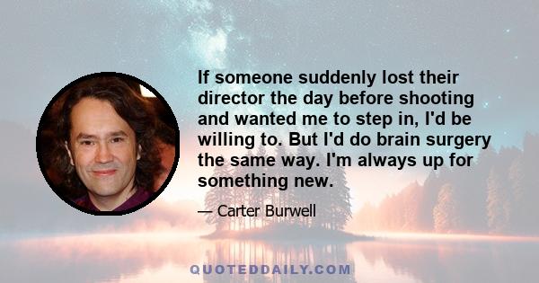 If someone suddenly lost their director the day before shooting and wanted me to step in, I'd be willing to. But I'd do brain surgery the same way. I'm always up for something new.