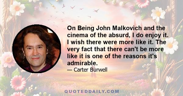 On Being John Malkovich and the cinema of the absurd, I do enjoy it. I wish there were more like it. The very fact that there can't be more like it is one of the reasons it's admirable.