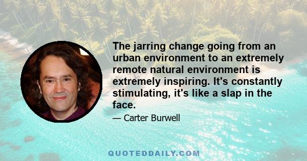 The jarring change going from an urban environment to an extremely remote natural environment is extremely inspiring. It's constantly stimulating, it's like a slap in the face.