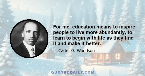 For me, education means to inspire people to live more abundantly, to learn to begin with life as they find it and make it better.