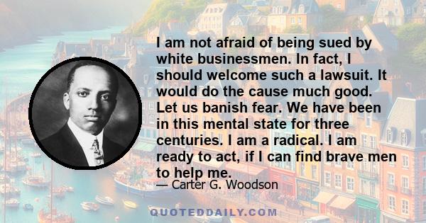 I am not afraid of being sued by white businessmen. In fact, I should welcome such a lawsuit. It would do the cause much good. Let us banish fear. We have been in this mental state for three centuries. I am a radical. I 