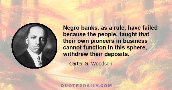 Negro banks, as a rule, have failed because the people, taught that their own pioneers in business cannot function in this sphere, withdrew their deposits.