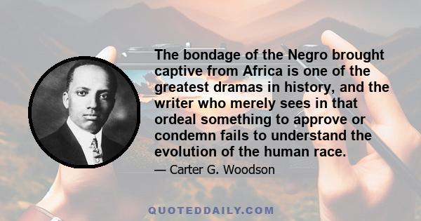 The bondage of the Negro brought captive from Africa is one of the greatest dramas in history, and the writer who merely sees in that ordeal something to approve or condemn fails to understand the evolution of the human 