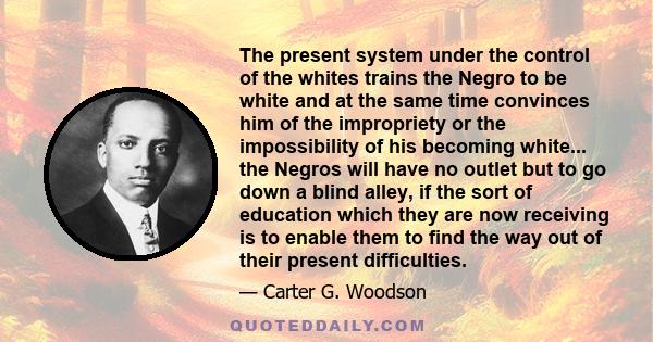 The present system under the control of the whites trains the Negro to be white and at the same time convinces him of the impropriety or the impossibility of his becoming white... the Negros will have no outlet but to