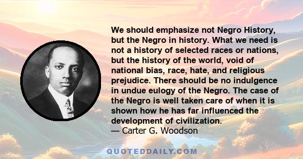 We should emphasize not Negro History, but the Negro in history. What we need is not a history of selected races or nations, but the history of the world, void of national bias, race, hate, and religious prejudice.