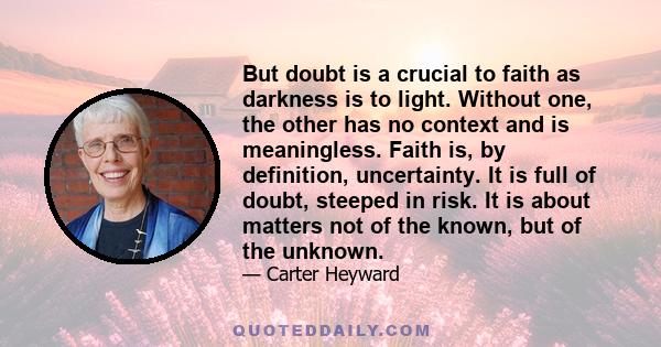 But doubt is a crucial to faith as darkness is to light. Without one, the other has no context and is meaningless. Faith is, by definition, uncertainty. It is full of doubt, steeped in risk. It is about matters not of