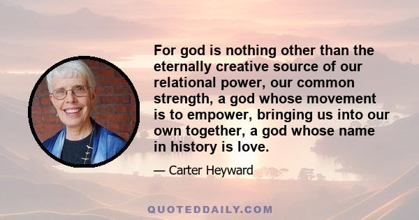 For god is nothing other than the eternally creative source of our relational power, our common strength, a god whose movement is to empower, bringing us into our own together, a god whose name in history is love.