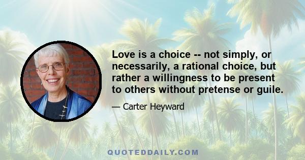 Love is a choice -- not simply, or necessarily, a rational choice, but rather a willingness to be present to others without pretense or guile.