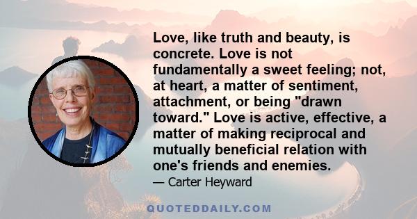 Love, like truth and beauty, is concrete. Love is not fundamentally a sweet feeling; not, at heart, a matter of sentiment, attachment, or being drawn toward. Love is active, effective, a matter of making reciprocal and