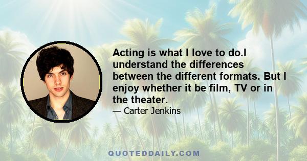 Acting is what I love to do.I understand the differences between the different formats. But I enjoy whether it be film, TV or in the theater.