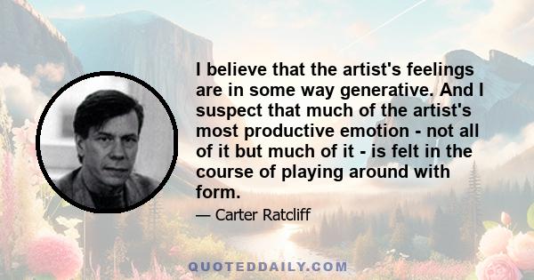 I believe that the artist's feelings are in some way generative. And I suspect that much of the artist's most productive emotion - not all of it but much of it - is felt in the course of playing around with form.