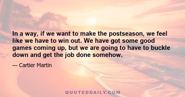 In a way, if we want to make the postseason, we feel like we have to win out. We have got some good games coming up, but we are going to have to buckle down and get the job done somehow.