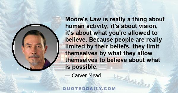 Moore's Law is really a thing about human activity, it's about vision, it's about what you're allowed to believe. Because people are really limited by their beliefs, they limit themselves by what they allow themselves