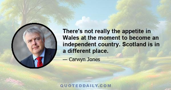 There's not really the appetite in Wales at the moment to become an independent country. Scotland is in a different place.