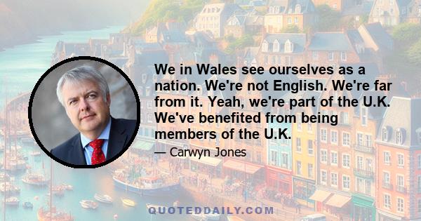 We in Wales see ourselves as a nation. We're not English. We're far from it. Yeah, we're part of the U.K. We've benefited from being members of the U.K.